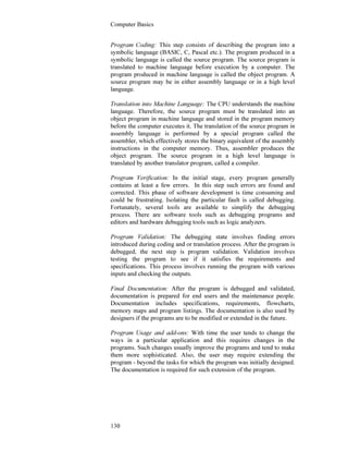 Computer Basics
130
Program Coding: This step consists of describing the program into a
symbolic language (BASIC, C, Pascal etc.). The program produced in a
symbolic language is called the source program. The source program is
translated to machine language before execution by a computer. The
program produced in machine language is called the object program. A
source program may be in either assembly language or in a high level
language.
Translation into Machine Language: The CPU understands the machine
language. Therefore, the source program must be translated into an
object program in machine language and stored in the program memory
before the computer executes it. The translation of the source program in
assembly language is performed by a special program called the
assembler, which effectively stores the binary equivalent of the assembly
instructions in the computer memory. Thus, assembler produces the
object program. The source program in a high level language is
translated by another translator program, called a compiler.
Program Verification: In the initial stage, every program generally
contains at least a few errors. In this step such errors are found and
corrected. This phase of software development is time consuming and
could be frustrating. Isolating the particular fault is called debugging.
Fortunately, several tools are available to simplify the debugging
process. There are software tools such as debugging programs and
editors and hardware debugging tools such as logic analyzers.
Program Validation: The debugging state involves finding errors
introduced during coding and or translation process. After the program is
debugged, the next step is program validation. Validation involves
testing the program to see if it satisfies the requirements and
specifications. This process involves running the program with various
inputs and checking the outputs.
Final Documentation: After the program is debugged and validated,
documentation is prepared for end users and the maintenance people.
Documentation includes specifications, requirements, flowcharts,
memory maps and program listings. The documentation is also used by
designers if the programs are to be modified or extended in the future.
Program Usage and add-ons: With time the user tends to change the
ways in a particular application and this requires changes in the
programs. Such changes usually improve the programs and tend to make
them more sophisticated. Also, the user may require extending the
program - beyond the tasks for which the program was initially designed.
The documentation is required for such extension of the program.
 