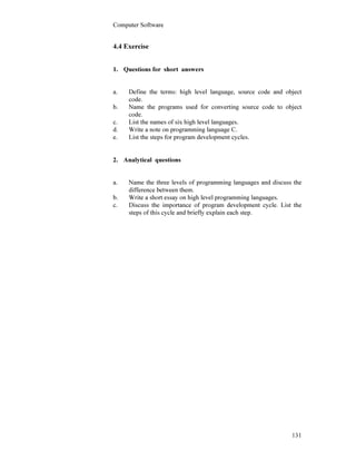 Computer Software
131
4.4 Exercise
1. Questions for short answers
a. Define the terms: high level language, source code and object
code.
b. Name the programs used for converting source code to object
code.
c. List the names of six high level languages.
d. Write a note on programming language C.
e. List the steps for program development cycles.
2. Analytical questions
a. Name the three levels of programming languages and discuss the
difference between them.
b. Write a short essay on high level programming languages.
c. Discuss the importance of program development cycle. List the
steps of this cycle and briefly explain each step.
 