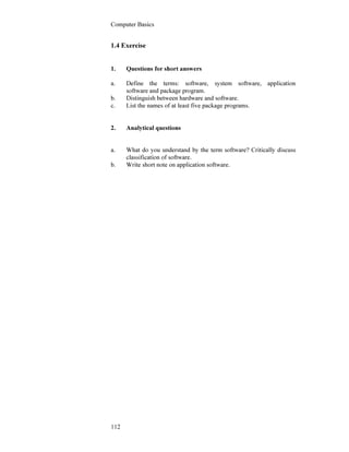 Computer Basics
112
1.4 Exercise
1. Questions for short answers
a. Define the terms: software, system software, application
software and package program.
b. Distinguish between hardware and software.
c. List the names of at least five package programs.
2. Analytical questions
a. What do you understand by the term software? Critically discuss
classification of software.
b. Write short note on application software.
 