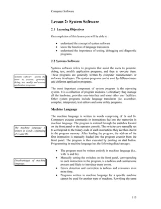 Computer Software
113
Lesson 2: System Software
2.1 Learning Objectives
On completion of this lesson you will be able to :
• understand the concept of system software
• know the function of language translators
• understand the importance of testing, debugging and diagnostic
programs.
2.2 Systems Software
Systems software refers to programs that assist the users to generate,
debug, test, modify application programs, and then to execute them.
These programs are generally written by computer manufacturers or
software developers. The system programs can be used by different users
and different application programs.
The most important component of system program is the operating
system. It is a collection of program modules. Collectively they manage
all the hardware, provides user-interface and some other user facilities.
Other system programs include language translators (i.e. assembler,
compiler, interpreter), text editors and some utility programs.
Machine Language
The machine language is written in words comprising of 1s and 0s.
Computers execute commands or instructions fed into the memories in
machine language. The program is entered through the switches located
on the front panel or the operator console. The switches are manually set
to correspond to the binary code of each instruction; they are then stored
in the program memory. After loading the program, the address of the
first instruction is manually loaded into the program counter from the
front panel. The program is then executed by pushing on start button.
Programming in machine language has the following disadvantages:
• The program must be written entirely in machine language (i.e.,
with 1s and 0s).
• Manually setting the switches on the front panel, corresponding
to each instruction in the program, is a tedious and cumbersome
process and likely to introduce many errors.
• Errors detection and correction is tedious and consumes even
more time.
• Programs written in machine language for a specific machine
cannot be used for another type of machine. Rewriting the same
Systems software assists the
users to execute, generate,
debug, test, modify and execute
application programs.
The machine language is
written in words comprising
of 1s and O's.
Disadvantages of machine
language.
 