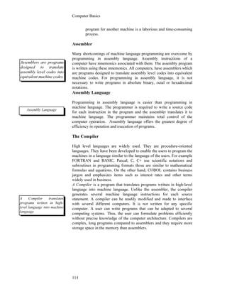Computer Basics
114
program for another machine is a laborious and time-consuming
process.
Assembler
Many shortcomings of machine language programming are overcome by
programming in assembly language. Assembly instructions of a
computer have mnemonics associated with them. The assembly program
is written using these mnemonics. All computers, have assemblers which
are programs designed to translate assembly level codes into equivalent
machine codes. For programming in assembly language, it is not
necessary to write programs in absolute binary, octal or hexadecimal
notations.
Assembly Language
Programming in assembly language is easier than programming in
machine language. The programmer is required to write a source code
for each instruction in the program and the assembler translates it to
machine language. The programmer maintains total control of the
computer operation. Assembly language offers the greatest degree of
efficiency in operation and execution of programs.
The Compiler
High level languages are widely used. They are procedure-oriented
languages. They have been developed to enable the users to program the
machines in a language similar to the language of the users. For example
FORTRAN and BASIC, Pascal, C, C+ use scientific notations and
subroutines in programming formats those are similar to mathematical
formulas and equations. On the other hand, COBOL contains business
jargon and emphasizes items such as interest rates and other terms
widely used in business.
A Compiler is a program that translates programs written in high-level
language into machine language. Unlike the assembler, the compiler
generates several machine language instructions for each source
statement. A compiler can be readily modified and made to interface
with several different computers. It is not written for any specific
computer. A user can write programs that can be adapted to several
computing systems. Thus, the user can formulate problems efficiently
without precise knowledge of the computer architecture. Compilers are
complex, long programs compared to assemblers and they require more
storage space in the memory than assemblers.
Assemblers are programs
designed to translate
assembly level codes into
equivalent machine codes.
A Compiler translates
programs written in high-
level language into machine
language.
Assembly Language
 