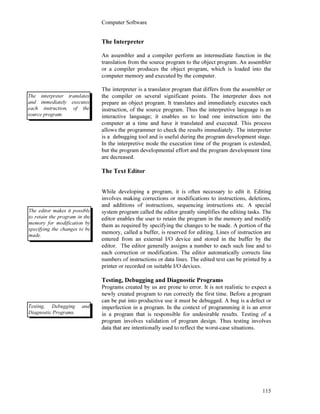 Computer Software
115
The Interpreter
An assembler and a compiler perform an intermediate function in the
translation from the source program to the object program. An assembler
or a compiler produces the object program, which is loaded into the
computer memory and executed by the computer.
The interpreter is a translator program that differs from the assembler or
the compiler on several significant points. The interpreter does not
prepare an object program. It translates and immediately executes each
instruction, of the source program. Thus the interpretive language is an
interactive language; it enables us to load one instruction into the
computer at a time and have it translated and executed. This process
allows the programmer to check the results immediately. The interpreter
is a debugging tool and is useful during the program development stage.
In the interpretive mode the execution time of the program is extended,
but the program developmental effort and the program development time
are decreased.
The Text Editor
While developing a program, it is often necessary to edit it. Editing
involves making corrections or modifications to instructions, deletions,
and additions of instructions, sequencing instructions etc. A special
system program called the editor greatly simplifies the editing tasks. The
editor enables the user to retain the program in the memory and modify
them as required by specifying the changes to be made. A portion of the
memory, called a buffer, is reserved for editing. Lines of instruction are
entered from an external I/O device and stored in the buffer by the
editor. The editor generally assigns a number to each such line and to
each correction or modification. The editor automatically corrects line
numbers of instructions or data lines. The edited text can be printed by a
printer or recorded on suitable I/O devices.
Testing, Debugging and Diagnostic Programs
Programs created by us are prone to error. It is not realistic to expect a
newly created program to run correctly the first time. Before a program
can be put into productive use it must be debugged. A bug is a defect or
imperfection in a program. In the context of programming it is an error
in a program that is responsible for undesirable results. Testing of a
program involves validation of program design. Thus testing involves
data that are intentionally used to reflect the worst-case situations.
The interpreter translates
and immediately executes
each instruction, of the
source program.
The editor makes it possible
to retain the program in the
memory for modification by
specifying the changes to be
made.
Testing, Debugging and
Diagnostic Programs.
 