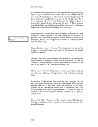 Computer Basics
116
In order to assist the programmer in locating and rectifying programming
errors or bugs, several tools are available. These tools could be hardware
aids such as logic analyzers or software aids such as debug programs. A
debug program is loaded into the memory with the object program that is
to be debugged. If errors occur during run, the debug program is
activated to identify, locate, and correct the error. A debug program
generally includes several features that aid the programmer in debugging
tasks. Some of the common features are described below.
Display Register Contents: This feature allows the programmer to check
contents of certain registers of the CPU during the execution of the
program. The contents of the registers can be printed or displayed on
appropriate devices. It is also possible to modify the contents of certain
registers if necessary.
Display/Replace memory Contents: The programmer can access the
contents of a memory location and display it. The contents can then be
modified if necessary.
Memory Dump: This feature makes it possible to print the contents of a
specified group of memory locations. Thus a programmer can view the
contents of desired memory locations and determine accuracy of the
data. A line printer or CRT display is required for this.
Output Memory Content: The contents of a memory are transferred and
stored in some other mass storage devices such as disks or magnetic
tapes.
Breakpoints: Breakpoints are interrupts in the object program. They are
used to examine the current status of certain critical CPU registers,
memory locations, or I/O ports. When the execution of the object
program reaches a breakpoint, its execution is temporarily halted. The
debug program then allows the programmer to examine and alter the
contents of the selected register, memory locations, or I/O ports to
correct errors.
Disassembly: This is the reverse of the assembly process. The operation
consists of reading out the contents of the program memory into
assembly language.
Some common feature of
debuggers.
 