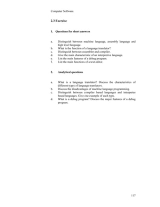 Computer Software
117
2.3 Exercise
1. Questions for short answers
a. Distinguish between machine language, assembly language and
high level language.
b. What is the function of a language translator?
c. Distinguish between assembler and compiler.
d. Give the main characteristic of an interpretive language.
e. List the main features of a debug program.
f. List the main functions of a text editor.
2. Analytical questions
a. What is a language translator? Discuss the characteristics of
different types of language translators.
b. Discuss the disadvantages of machine language programming.
c. Distinguish between compiler based languages and interpreter
based languages. Give one example of each type.
d. What is a debug program? Discuss the major features of a debug
program.
 