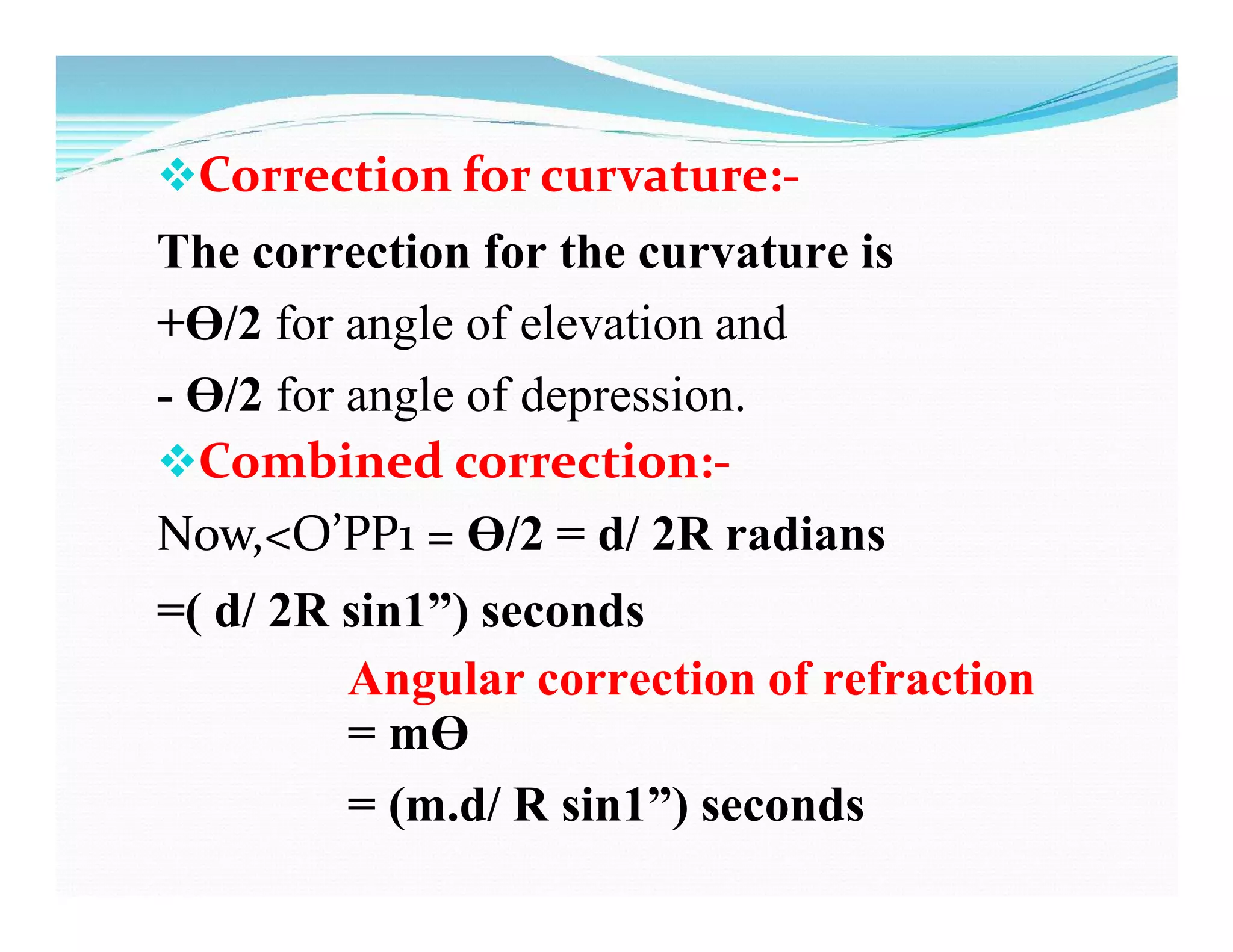 Correction for curvature:-
The correction for the curvature is
+Ɵ/2 for angle of elevation and
- Ɵ/2 for angle of depression.
Combined correction:-
Now,<O’PP1 = Ɵ/2 = d/ 2R radians
=( d/ 2R sin1”) seconds
Angular correction of refraction
= mƟ
= (m.d/ R sin1”) seconds
 