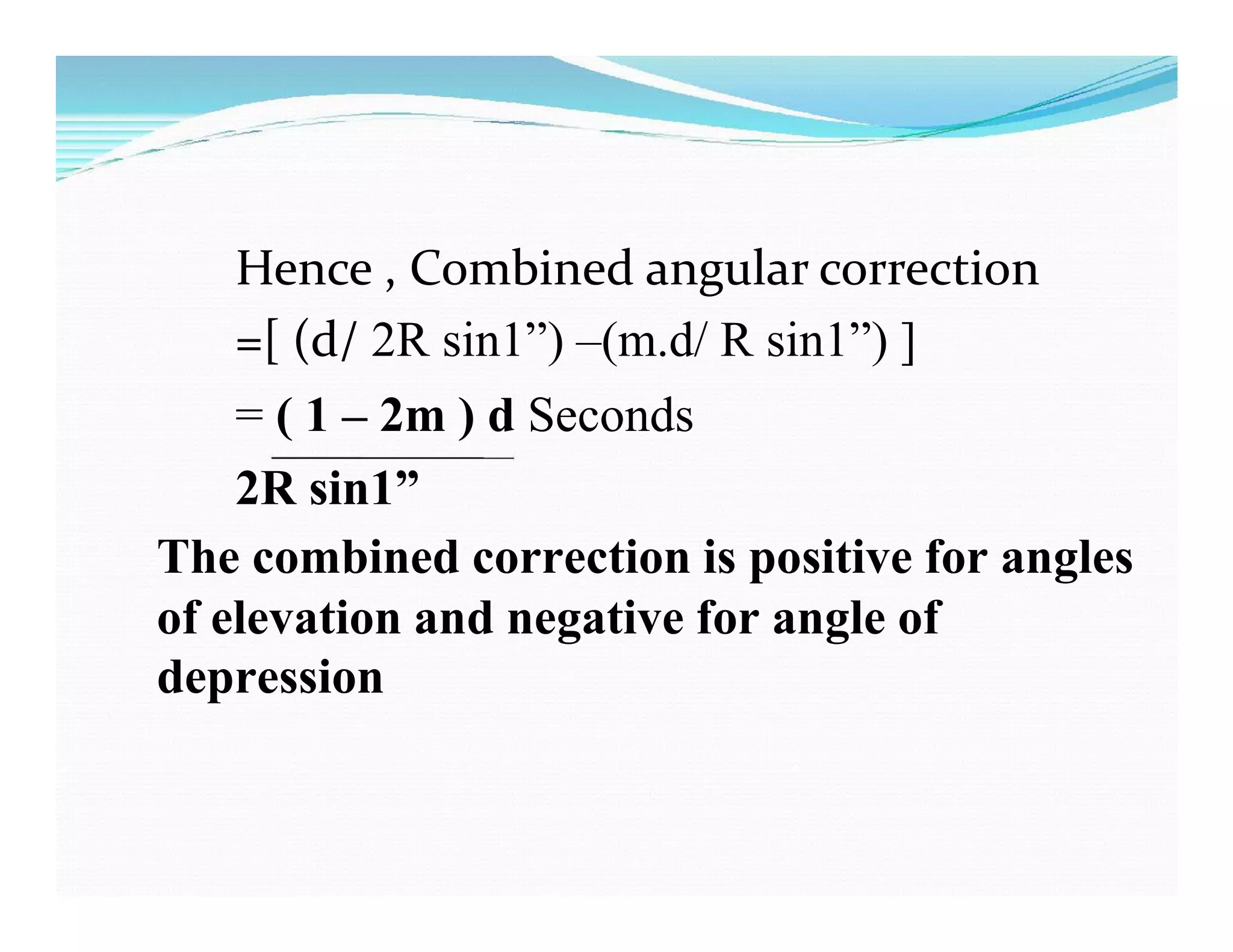Hence , Combined angular correction
=[ (d/ 2R sin1”) –(m.d/ R sin1”) ]
= ( 1 – 2m ) d Seconds
2R sin1”
The combined correction is positive for angles
of elevation and negative for angle of
depression
 