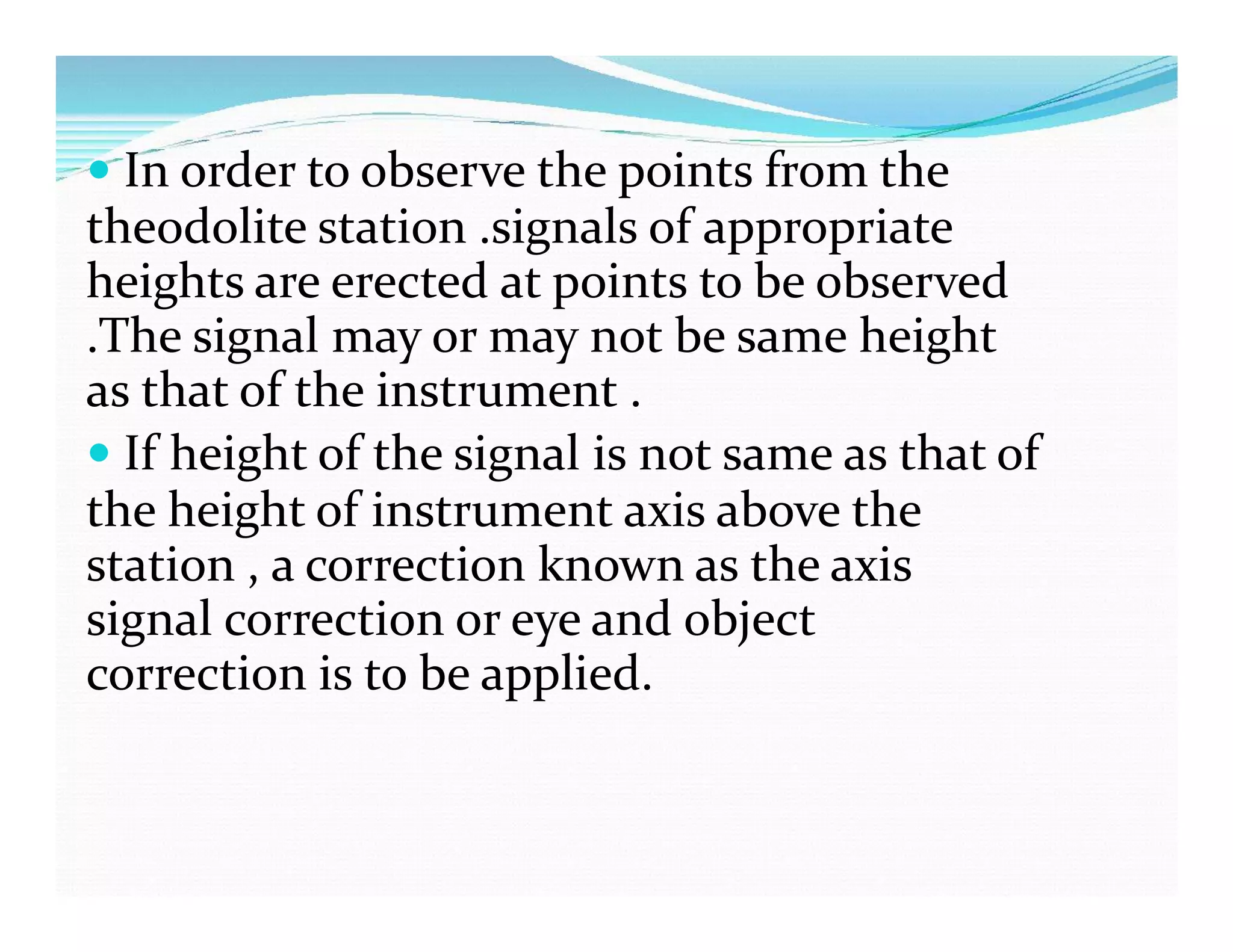  In order to observe the points from the
theodolite station .signals of appropriate
heights are erected at points to be observed
.The signal may or may not be same height
as that of the instrument .
 If height of the signal is not same as that of
the height of instrument axis above the
station , a correction known as the axis
signal correction or eye and object
correction is to be applied.
 