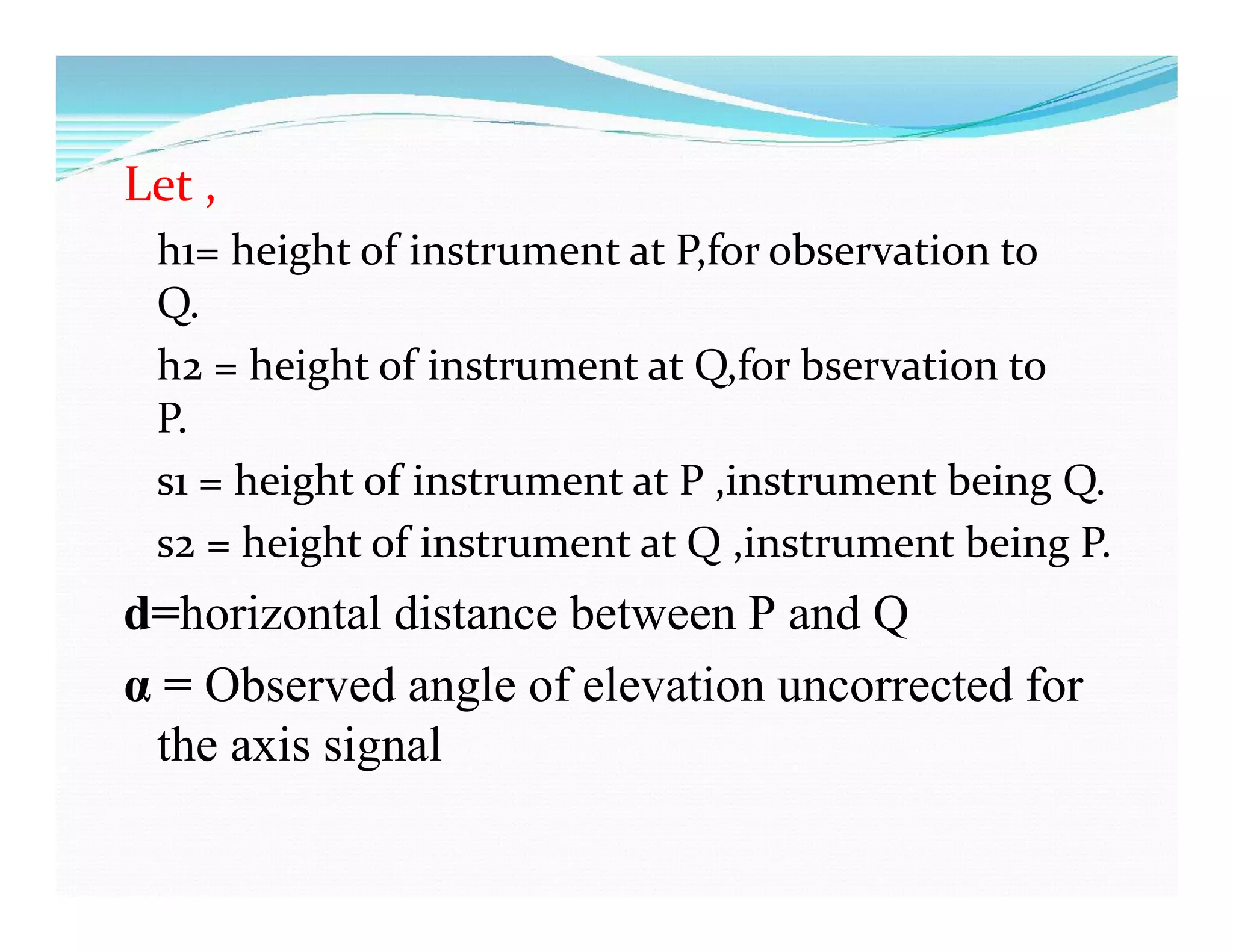 Let ,
h1= height of instrument at P,for observation to
Q.
h2 = height of instrument at Q,for bservation to
P.
s1 = height of instrument at P ,instrument being Q.
s2 = height of instrument at Q ,instrument being P.
d=horizontal distance between P and Q
α = Observed angle of elevation uncorrected for
the axis signal
 
