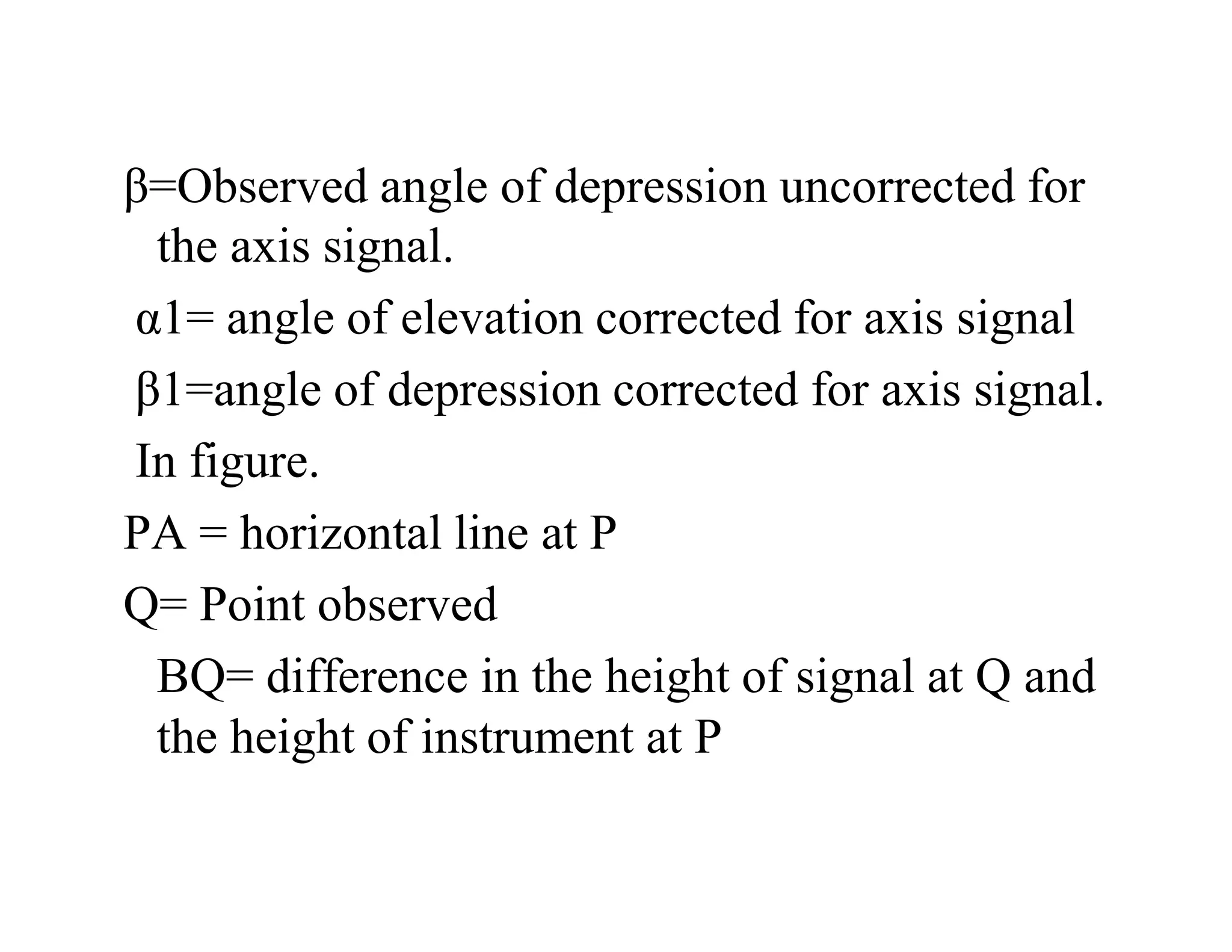 β=Observed angle of depression uncorrected for
the axis signal.
α1= angle of elevation corrected for axis signal
β1=angle of depression corrected for axis signal.
In figure.
PA = horizontal line at P
Q= Point observed
BQ= difference in the height of signal at Q and
the height of instrument at P
 