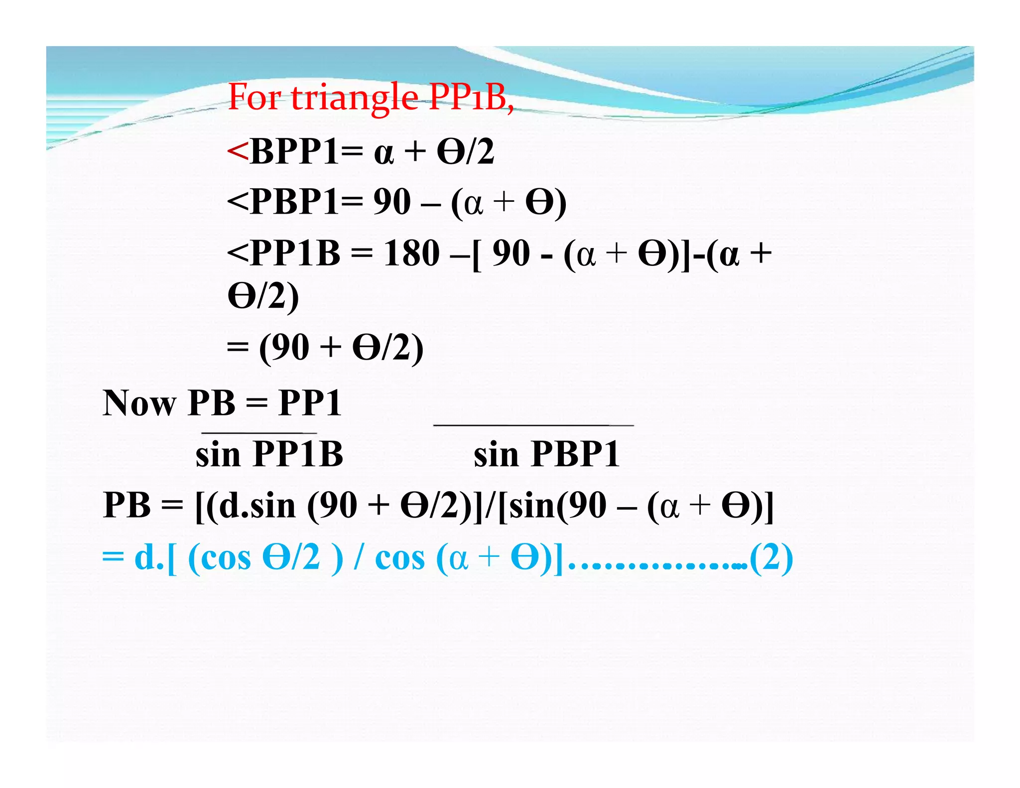For triangle PP1B,
<BPP1= α + Ɵ/2
<PBP1= 90 – (α + Ɵ)
<PP1B = 180 –[ 90 - (α + Ɵ)]-(α +
Ɵ/2)
= (90 + Ɵ/2)
Now PB = PP1
sin PP1B sin PBP1
PB = [(d.sin (90 + Ɵ/2)]/[sin(90 – (α + Ɵ)]
= d.[ (cos Ɵ/2 ) / cos (α + Ɵ)]…………………..(2)
 