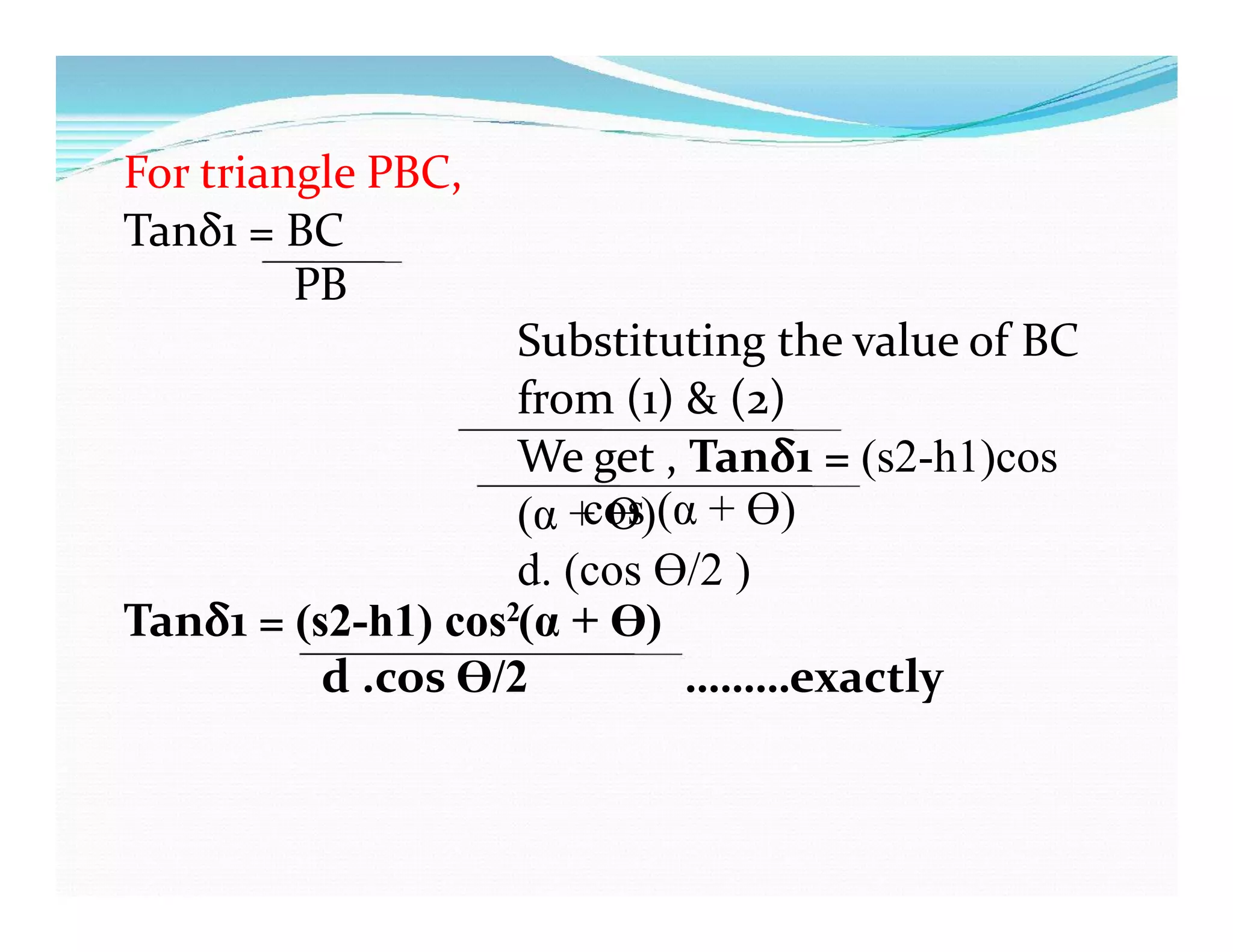 For triangle PBC,
Tanδ1 = BC
PB
Substituting the value of BC
from (1) & (2)
We get , Tanδ1 = (s2-h1)cos
(α + Ɵ)
d. (cos Ɵ/2 )
cos (α + Ɵ)
Tanδ1 = (s2-h1) cos (α + Ɵ)2
d .cos Ɵ/2 ………exactly
 