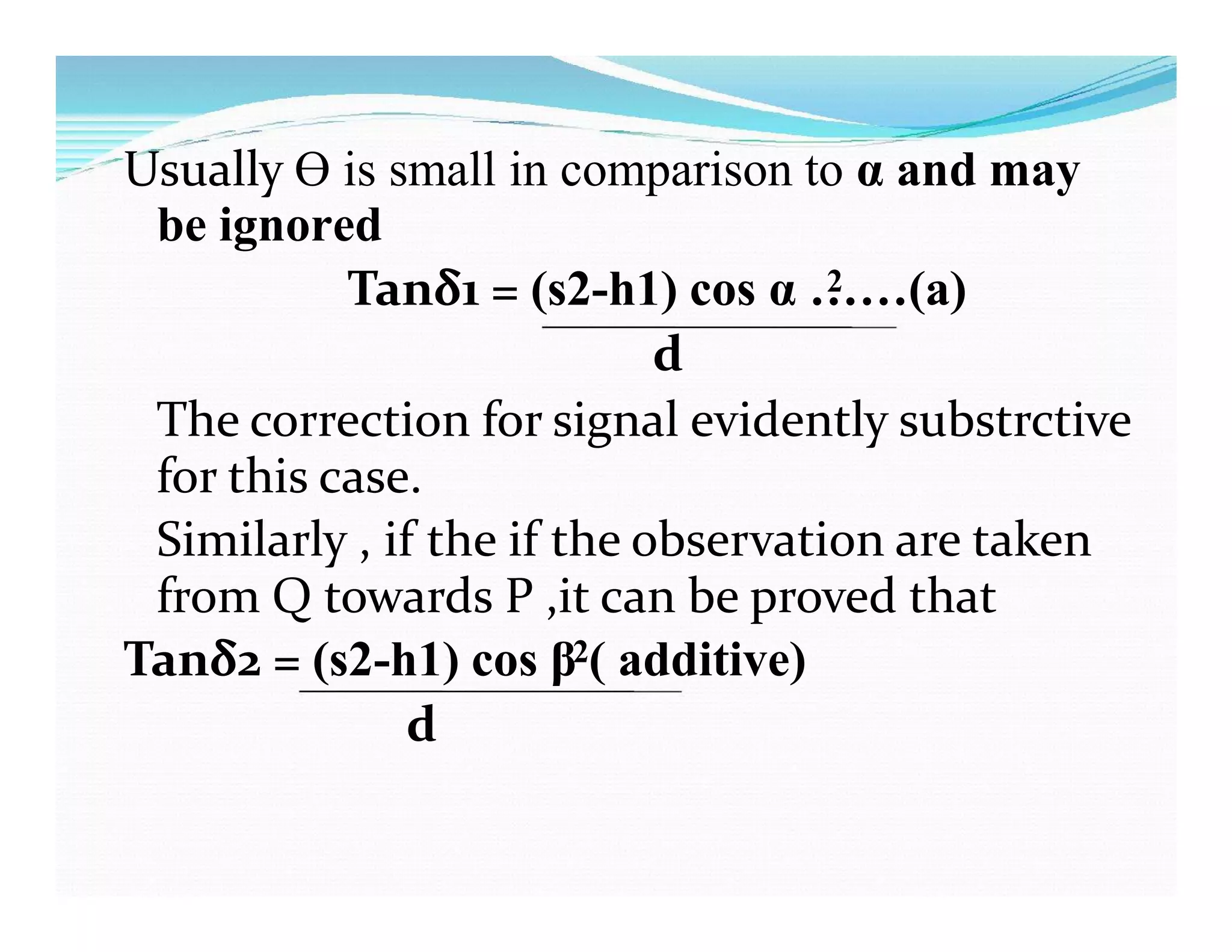 Usually Ɵ is small in comparison to α and may
be ignored
Tanδ1 = (s2-h1) cos α ……(a)2
d
The correction for signal evidently substrctive
for this case.
Similarly , if the if the observation are taken
from Q towards P ,it can be proved that
Tanδ2 = (s2-h1) cos β ( additive)2
d
 