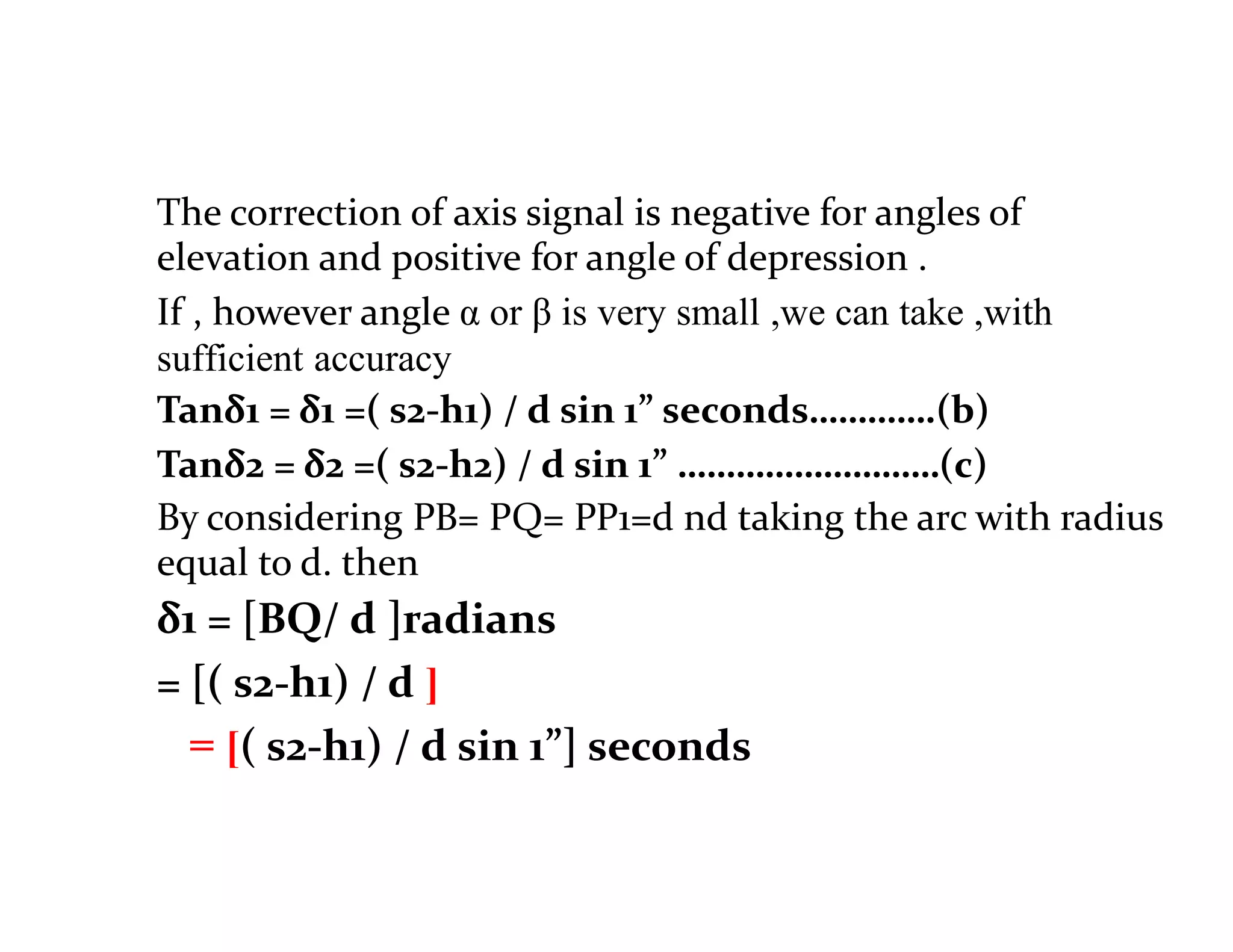 The correction of axis signal is negative for angles of
elevation and positive for angle of depression .
If , however angle α or β is very small ,we can take ,with
sufficient accuracy
Tanδ1 = δ1 =( s2-h1) / d sin 1” seconds………….(b)
Tanδ2 = δ2 =( s2-h2) / d sin 1” ………………………(c)
By considering PB= PQ= PP1=d nd taking the arc with radius
equal to d. then
δ1 = [BQ/ d ]radians
= [( s2-h1) / d ]
= [( s2-h1) / d sin 1”] seconds
 
