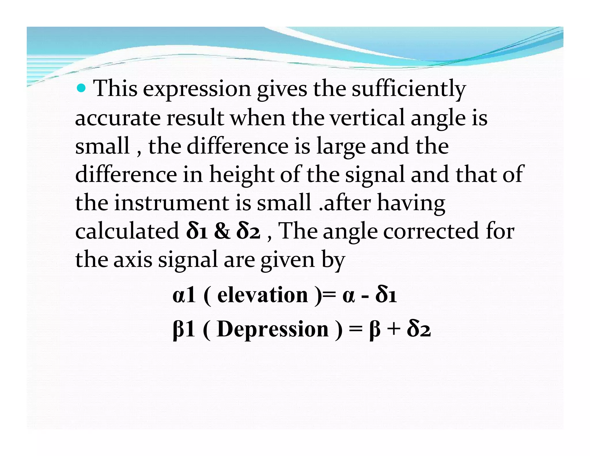  This expression gives the sufficiently
accurate result when the vertical angle is
small , the difference is large and the
difference in height of the signal and that of
the instrument is small .after having
calculated δ1 & δ2 , The angle corrected for
the axis signal are given by
α1 ( elevation )= α - δ1
β1 ( Depression ) = β + δ2
 