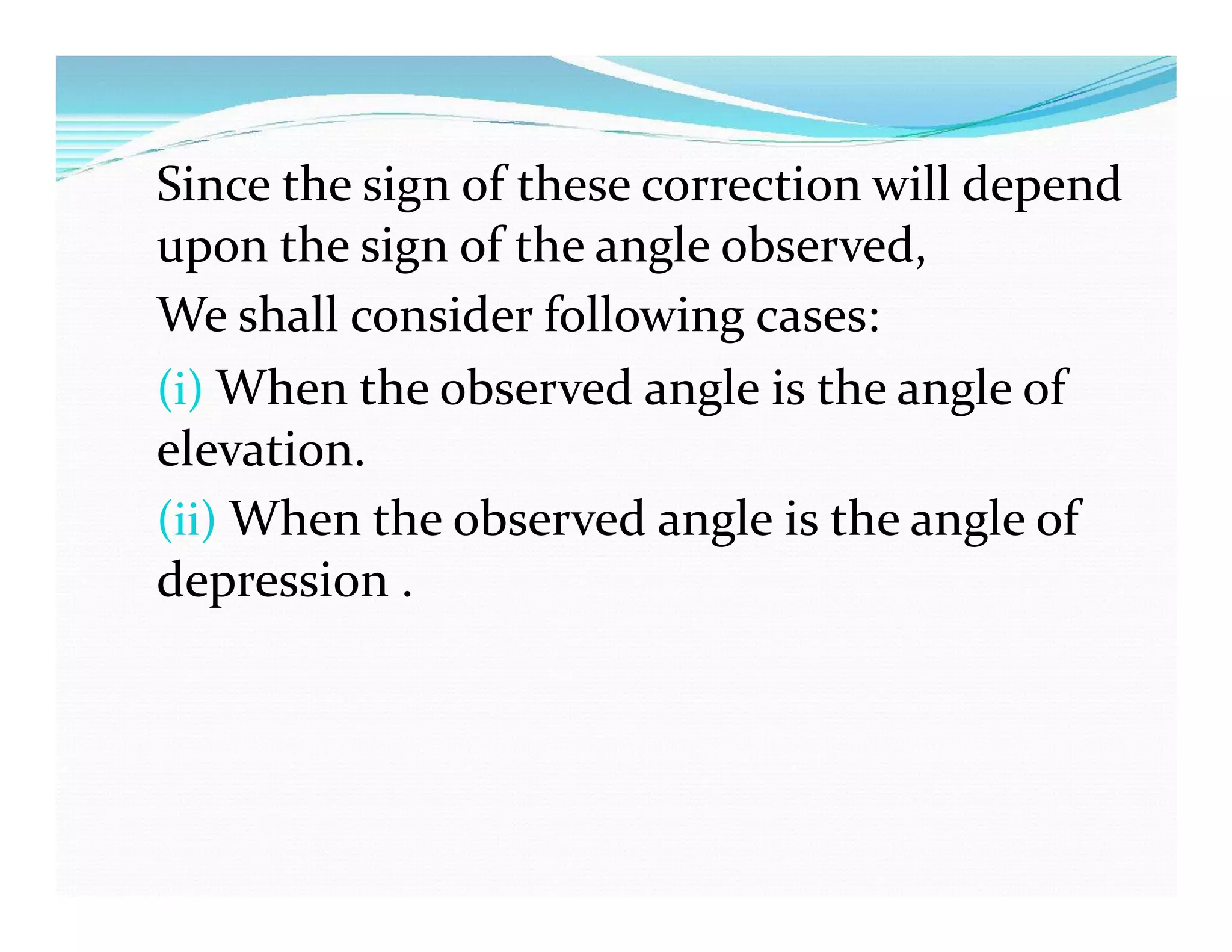 Since the sign of these correction will depend
upon the sign of the angle observed,
We shall consider following cases:
(i) When the observed angle is the angle of
elevation.
(ii) When the observed angle is the angle of
depression .
 