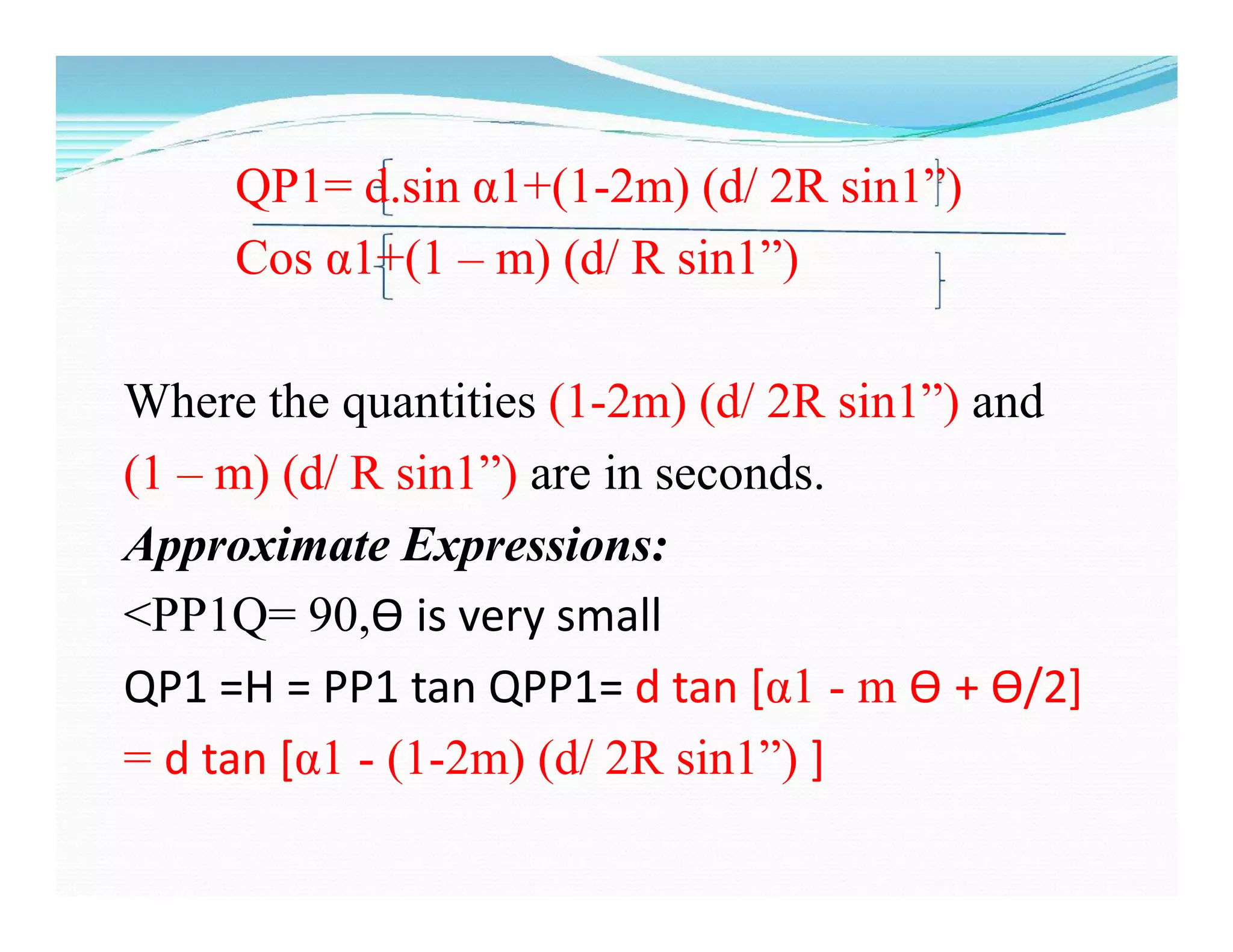 QP1= d.sin α1+(1-2m) (d/ 2R sin1”)
Cos α1+(1 – m) (d/ R sin1”)
Where the quantities (1-2m) (d/ 2R sin1”) and
(1 – m) (d/ R sin1”) are in seconds.
Approximate Expressions:
˂PP1Q= 90,Ѳ is very small
QP1 =H = PP1 tan QPP1= d tan [α1 - m Ѳ + Ѳ/2]
= d tan [α1 - (1-2m) (d/ 2R sin1”) ]
 