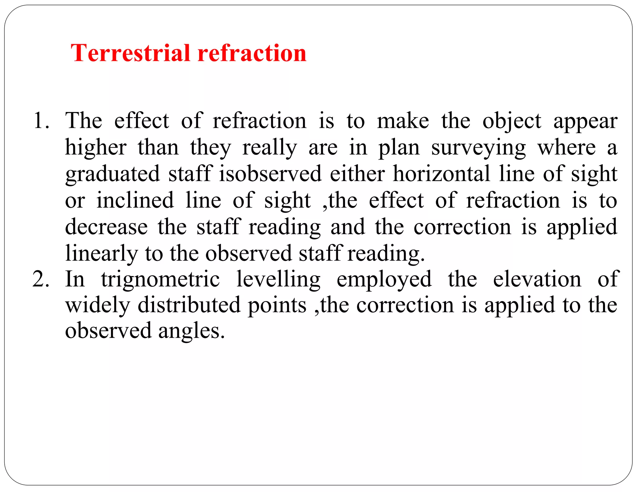 Terrestrial refraction
1. The effect of refraction is to make the object appear
higher than they really are in plan surveying where a
graduated staff isobserved either horizontal line of sight
or inclined line of sight ,the effect of refraction is to
decrease the staff reading and the correction is applied
linearly to the observed staff reading.
2. In trignometric levelling employed the elevation of
widely distributed points ,the correction is applied to the
observed angles.
 
