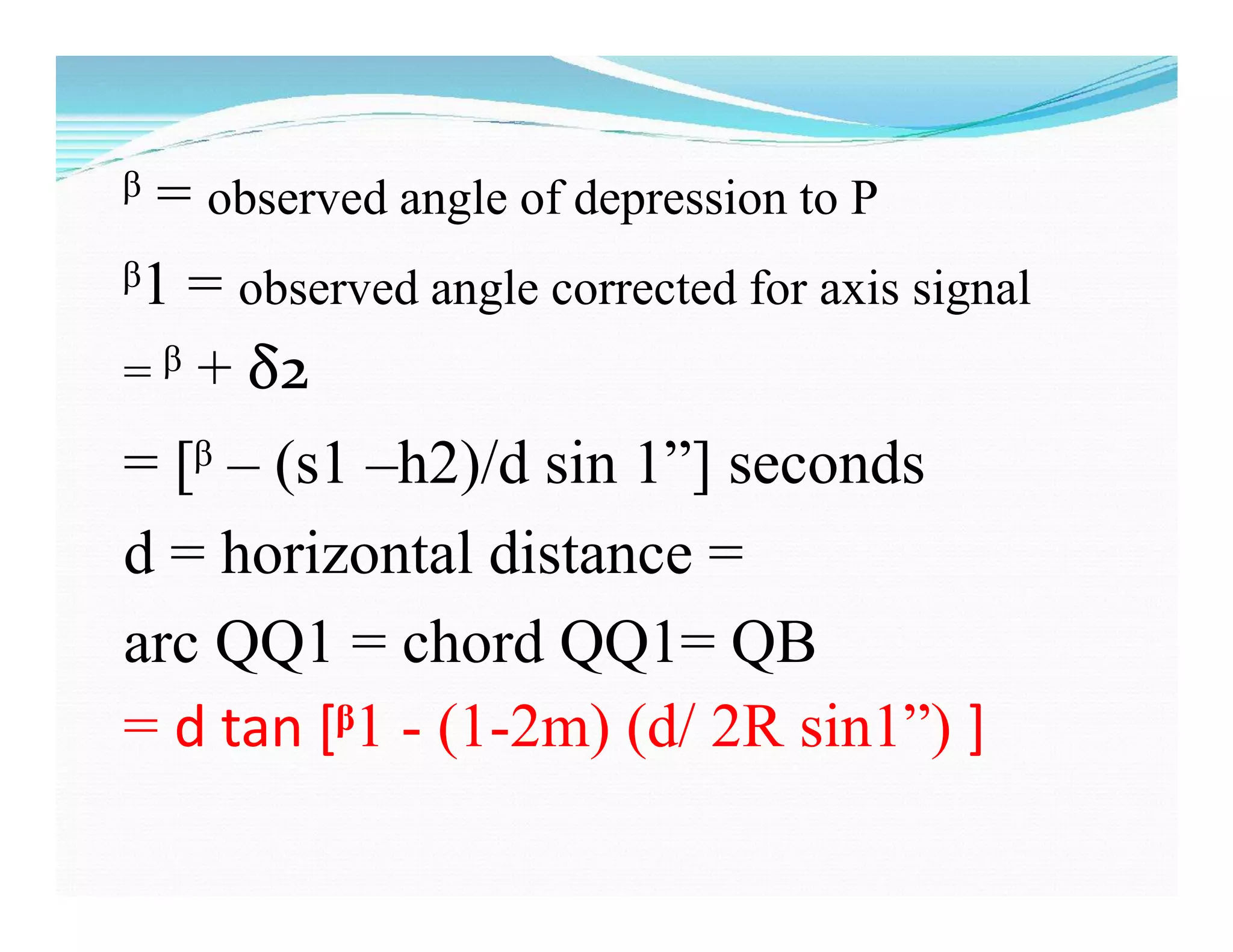 ᵝ = observed angle of depression to P
ᵝ1 = observed angle corrected for axis signal
= ᵝ + δ2
= [ᵝ – (s1 –h2)/d sin 1”] seconds
d = horizontal distance =
arc QQ1 = chord QQ1= QB
= d tan [ᵝ1 - (1-2m) (d/ 2R sin1”) ]
 