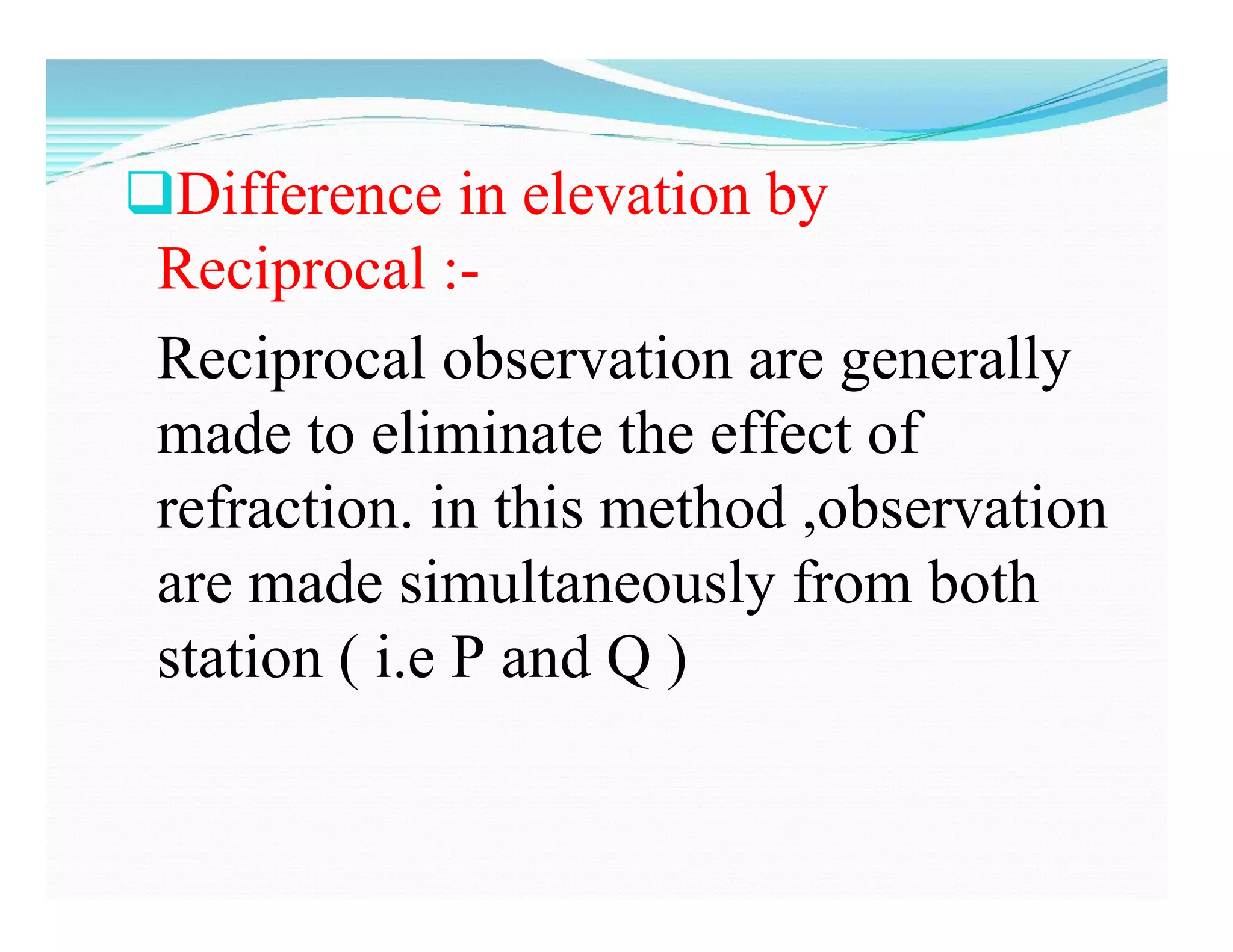 Difference in elevation by
Reciprocal :-
Reciprocal observation are generally
made to eliminate the effect of
refraction. in this method ,observation
are made simultaneously from both
station ( i.e P and Q )
 