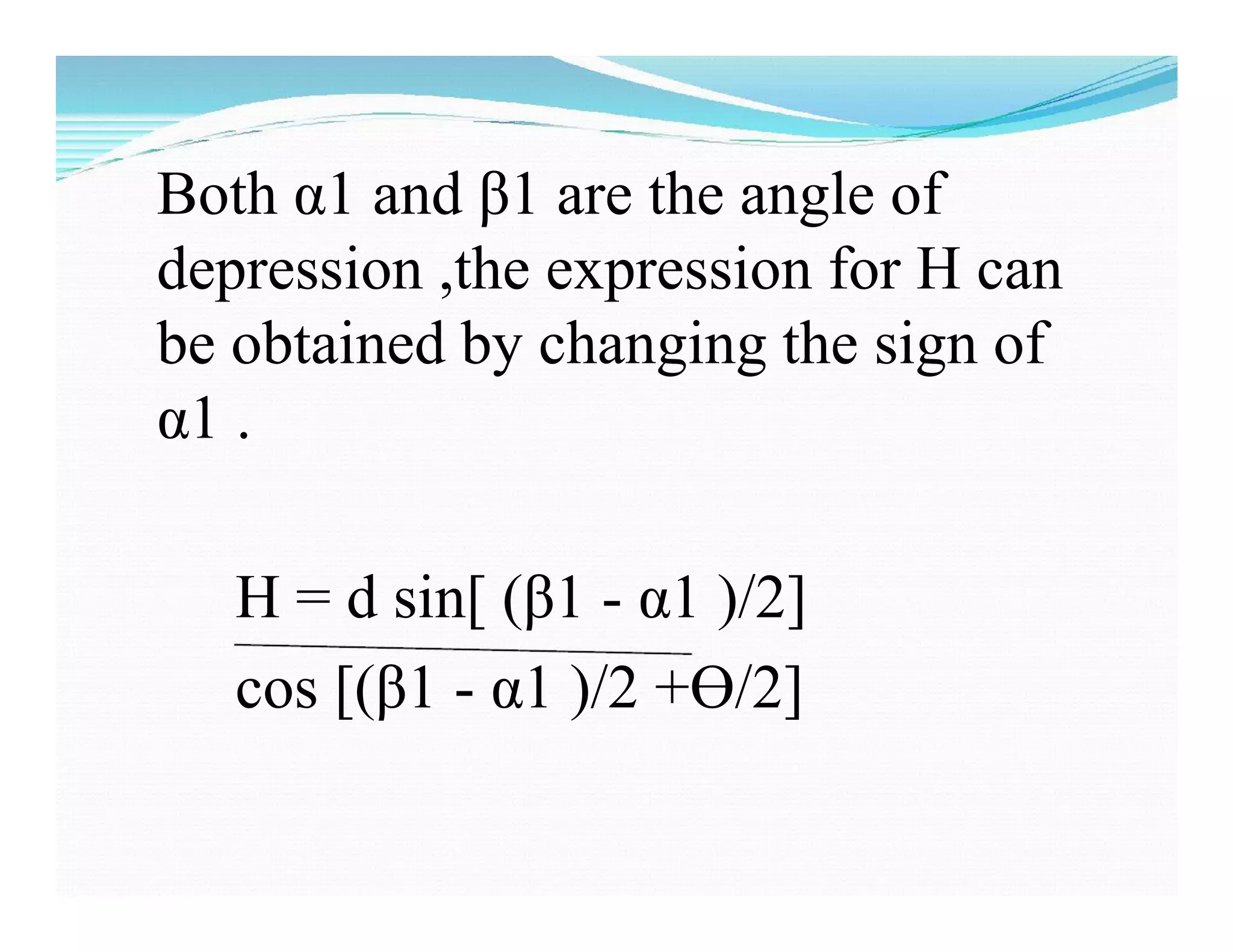 Both α1 and β1 are the angle of
depression ,the expression for H can
be obtained by changing the sign of
α1 .
H = d sin[ (β1 - α1 )/2]
cos [(β1 - α1 )/2 +Ɵ/2]
 