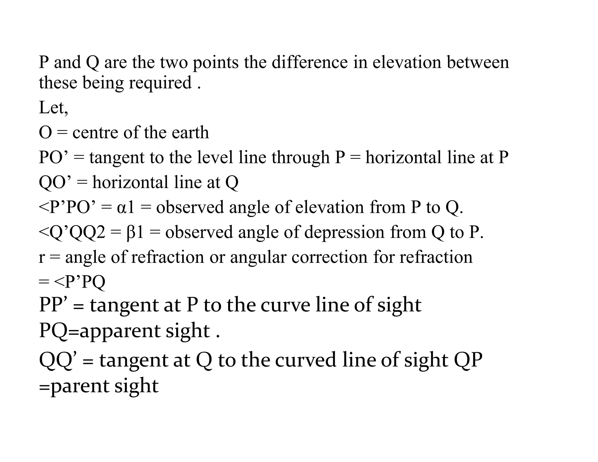 P and Q are the two points the difference in elevation between
these being required .
Let,
O = centre of the earth
PO’ = tangent to the level line through P = horizontal line at P
QO’ = horizontal line at Q
<P’PO’ = α1 = observed angle of elevation from P to Q.
<Q’QQ2 = β1 = observed angle of depression from Q to P.
r = angle of refraction or angular correction for refraction
= <P’PQ
PP’ = tangent at P to the curve line of sight
PQ=apparent sight .
QQ’ = tangent at Q to the curved line of sight QP
=parent sight
 