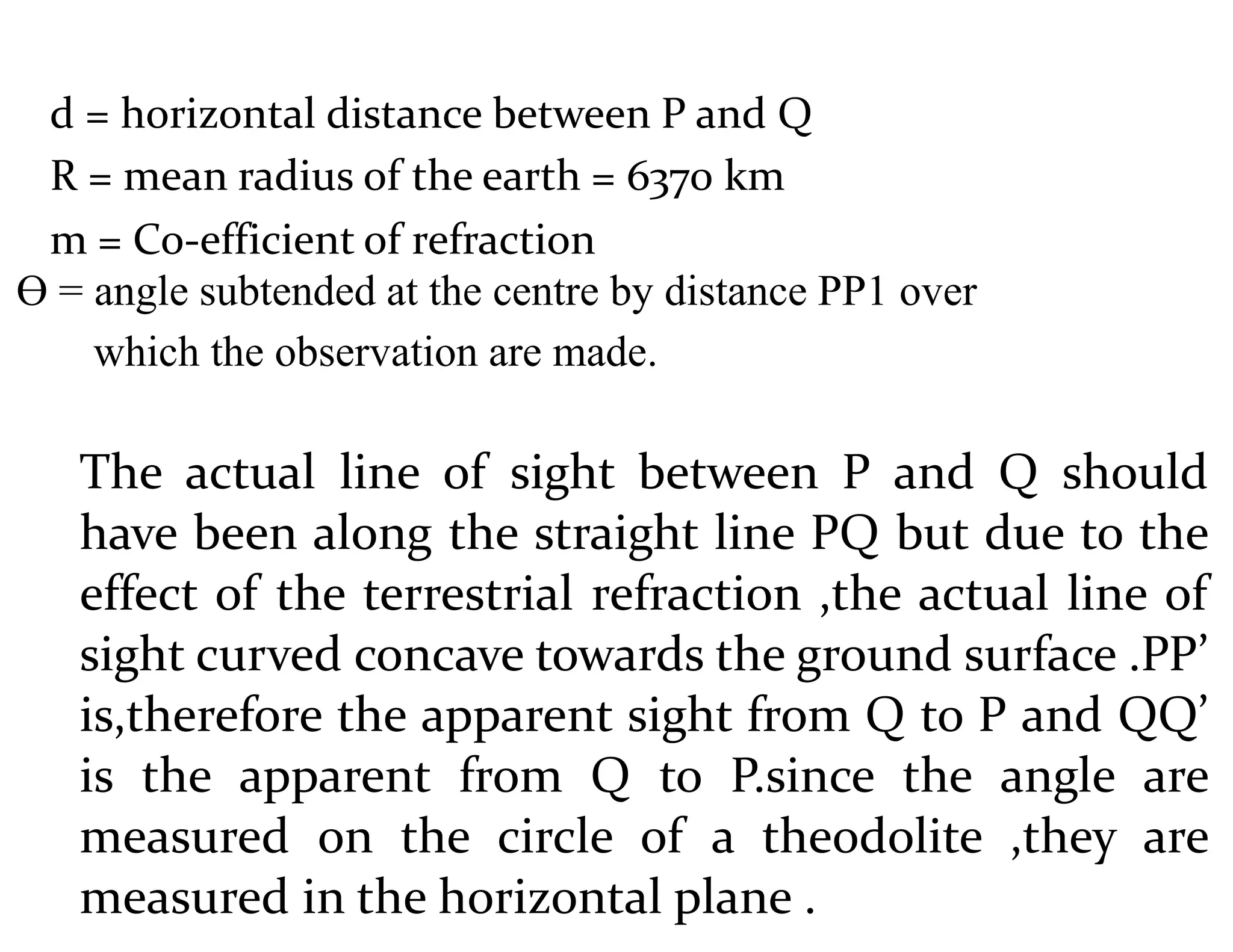 d = horizontal distance between P and Q
R = mean radius of the earth = 6370 km
m = Co-efficient of refraction
Ɵ = angle subtended at the centre by distance PP1 over
which the observation are made.
The actual line of sight between P and Q should
have been along the straight line PQ but due to the
effect of the terrestrial refraction ,the actual line of
sight curved concave towards the ground surface .PP’
is,therefore the apparent sight from Q to P and QQ’
is the apparent from Q to P.since the angle are
measured on the circle of a theodolite ,they are
measured in the horizontal plane .
 