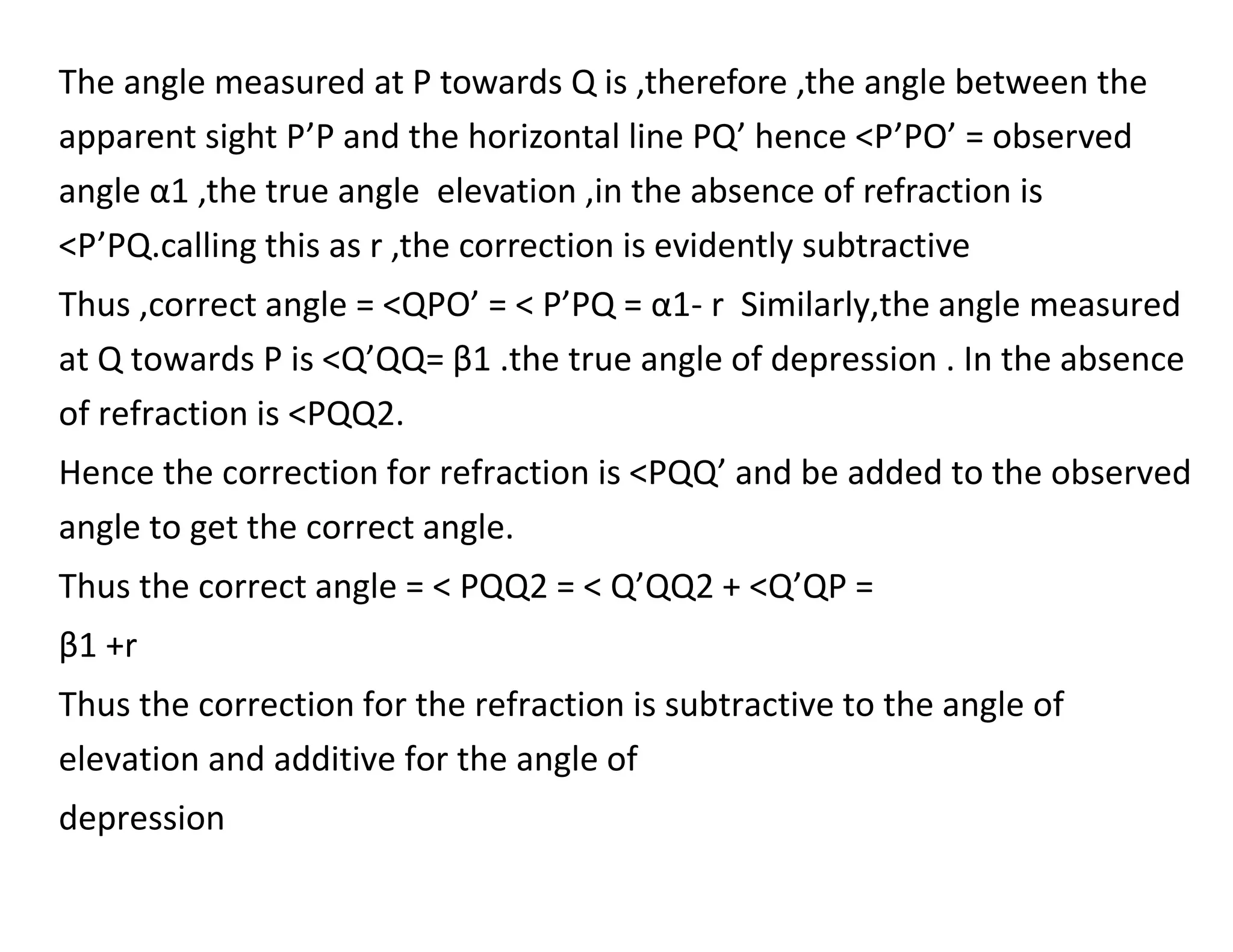 The angle measured at P towards Q is ,therefore ,the angle between the
apparent sight P’P and the horizontal line PQ’ hence <P’PO’ = observed
angle α1 ,the true angle elevation ,in the absence of refraction is
<P’PQ.calling this as r ,the correction is evidently subtractive
Thus ,correct angle = <QPO’ = < P’PQ = α1- r Similarly,the angle measured
at Q towards P is <Q’QQ= β1 .the true angle of depression . In the absence
of refraction is <PQQ2.
Hence the correction for refraction is <PQQ’ and be added to the observed
angle to get the correct angle.
Thus the correct angle = < PQQ2 = < Q’QQ2 + <Q’QP =
β1 +r
Thus the correction for the refraction is subtractive to the angle of
elevation and additive for the angle of
depression
 
