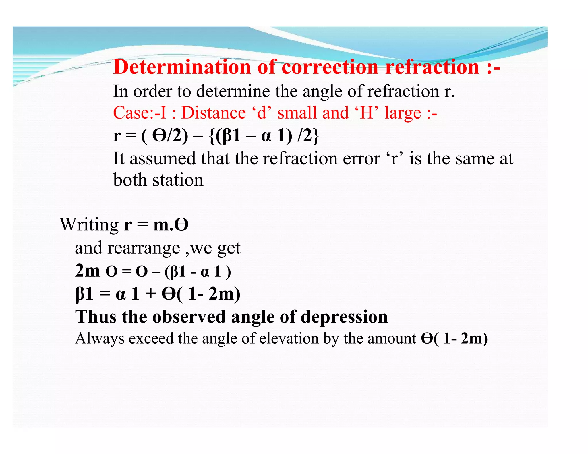 Determination of correction refraction :-
In order to determine the angle of refraction r.
Case:-I : Distance ‘d’ small and ‘H’ large :-
r = ( Ɵ/2) – {(β1 – α 1) /2}
It assumed that the refraction error ‘r’ is the same at
both station
Writing r = m.Ɵ
and rearrange ,we get
2m Ɵ = Ɵ – (β1 - α 1 )
β1 = α 1 + Ɵ( 1- 2m)
Thus the observed angle of depression
Always exceed the angle of elevation by the amount Ɵ( 1- 2m)
 