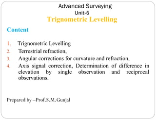 Advanced Surveying
Unit-6
Trignometric Levelling
Content
1. Trignometric Levelling
2. Terrestrial refraction,
3. Angular corrections for curvature and refraction,
4. Axis signal correction, Determination of difference in
elevation by single observation and reciprocal
observations.
Prepared by –Prof.S.M.Gunjal
 