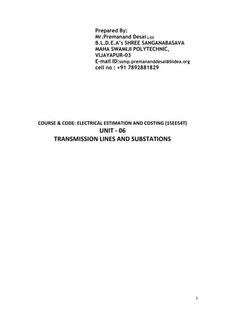 1
Prepared By:
Mr.Premanand Desai L/EE
B.L.D.E.A’s SHREE SANGANABASAVA
MAHA SWAMIJI POLYTECHNIC,
VIJAYAPUR-03
E-mail ID:ssmp.premananddesai@bldea.org
cell no : +91 7892881829
COURSE & CODE: ELECTRICAL ESTIMATION AND COSTING (15EE54T)
UNIT - 06
TRANSMISSION LINES AND SUBSTATIONS
 