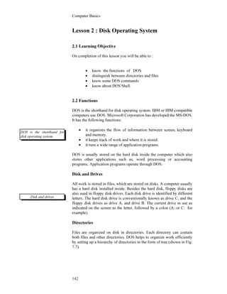 Computer Basics
142
Lesson 2 : Disk Operating System
2.1 Learning Objective
On completion of this lesson you will be able to :
• know the functions of DOS
• distinguish between directories and files
• know some DOS commands
• know about DOS Shell.
2.2 Functions
DOS is the shorthand for disk operating system. IBM or IBM compatible
computers use DOS. Microsoft Corporation has developed the MS-DOS.
It has the following functions:
• it organizes the flow of information between screen, keyboard
and memory.
• it keeps track of work and where it is stored.
• it runs a wide range of application programs.
DOS is usually stored on the hard disk inside the computer which also
stores other applications such as, word processing or accounting
programs. Application programs operate through DOS.
Disk and Drives
All work is stored in files, which are stored on disks. A computer usually
has a hard disk installed inside. Besides the hard disk, floppy disks are
also used in floppy disk drives. Each disk drive is identified by different
letters. The hard disk drive is conventionally known as drive C, and the
floppy disk drives as drive A, and drive B. The current drive in use as
indicated on the screen as the letter, followed by a colon (A: or C: for
example).
Directories
Files are organized on disk in directories. Each directory can contain
both files and other directories. DOS helps to organize work efficiently
by setting up a hierarchy of directories in the form of tree (shown in Fig.
7.7).
DOS is the shorthand for
disk operating system.
Disk and drives
 