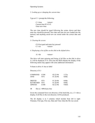 Operating Systems
145
2. Looking up or changing the current time:
Type at C:> prompt the following:
C:>time <return>
Current time 05:45:45
Enter new time:
The new time should be typed following the syntax shown and then
enter key should be pressed. New date and time are now loaded into the
memory and anything saved now are stored under the correct date and
time.
3. Clearing the screen
CLS be typed and enter key pressed
C:>cls <return>
4. Displaying a list of files on the disk in the default drive:
A:>dir <return>
The drive will start spinning and listing of all files on the disk in drive
A: will be displayed. If A: drive has the DOS diskette the display of the
following nature may appear with some additional information:
Volume in drive A: has no label
Directory of A:
COMMAND COM 02-22-96 5:27p
ANSI SYS 01-26-96 8:00a
DRIVER SYS 01-26-96 8:00a
KEYBOARD SYS 01-26-96 8:00a
APPEND COM 02-22-96 9:00A
48 file (s) 4096 bytes free
Given the command from root directory of the hard disk, (i.e., C:>dir) a
display of all files in the root directory will be produced.
The dir display is in 5 columns which include from left to right:
Filename, File type, File size, Date and Time when the file was saved.
 