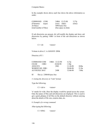 Computer Basics
146
In the example shown above each line shows the above information as
under:
COMMAND COM 34864 12-22-90 5:27p
(Filename) (type) (size) (date) (time)
26 file(s) 5096 bytes free
(total number of files) (free space on disk)
If sub directories are present, dir will modify the display and show sub
directories by putting <DIR> in front of the sub directories as shown
below.
C:> dir <return>
Volume in drive C: is JAHAN'S DISK
Directory of C:
COMMAND COM 34864 12-22-90 4:27p
EXAM <DIR> 20-06-90 1:20p
ANSI.SYS 2902 11-26-90 8:00a
WORDSTAR <DIR> 20-06-90 9:10a
AUTOEXEC.BAT 2408 12-06-90 7:00a
85 file (s) 258048 bytes free
5. Listing the directory in "wide" format
Type the following:
C:> dir/w <return>
'w' stands for wide. Here the display would be spread across the screen.
Only the names of files and sub directories are displayed. This is used to
get a quick glimpse of all files on the default directory without carrying
about the details of file size, creation date, etc.
6. Example of a wrong command
After typing the following:
C:>SING <return>
 