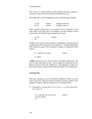 Computer Basics
148
This is the A:> prompt which not only indicates that the computer is
awaiting for orders but it also tells that the default drive is A:
The default drive can be changed any time by the following command:
A:>B: <return> 'change to drive B:'
B:>C: <return> 'change to drive C:'
From a specific default drive it is possible to give a command to work
with a disk in any other drive. For example to see the contents of drive
B: from drive A: the following command may be used.
A:>B: <return>
B:>
CHDIR or CD, can be used to change to a subdirectory. Suppose there is
a subdirectory DOS connected to root directory C: and the subdirectory
DOS should be opened. The command to change to subdirectory DOS
follows:
C:> chdir dos or cd dos <return>
C: DOS>
A DIR command can now show the files in the DOS subdirectory. The
first two files with names as and.., where (single dot) represents the root
directory and (two dots) the subdirectory. The appearance of these two
files in the directory listing confirms that the listing is for a subdirectory.
Copying Files
DOS copy command is one of the internal commands of DOS. It can be
used to copy files. Being an internal command it remains resident in the
computer's memory while the computer is on. Examples follow :
1) Command for copying file1.ex1 on a drive A: to a file named file1.
ex2 on drive B:
A:> copy file1.ex1 b: file1.ex2 <return>
1 File (s) copied
A:>
 