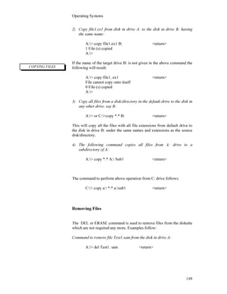 Operating Systems
149
2) Copy file1.ex1 from disk in drive A: to the disk in drive B: having
the same name:
A:> copy file1.ex1 B: <return>
1 File (s) copied
A:>
If the name of the target drive B: is not given in the above command the
following will result:
A:> copy file1. ex1 <return>
File cannot copy onto itself
0 File (s) copied
A:>
3) Copy all files from a disk/directory in the default drive to the disk in
any other drive, say B:
A:> or C:>copy *.* B: <return>
This will copy all the files with all file extensions from default drive to
the disk in drive B: under the same names and extensions as the source
disk/directory.
4) The following command copies all files from A: drive to a
subdirectory of A:
A:> copy *.* A: Sub1 <return>
The command to perform above operation from C: drive follows:
C:> copy a: *.* a:sub1 <return>
Removing Files
The DEL or ERASE command is used to remove files from the diskette
which are not required any more. Examples follow:
Command to remove file Test1.sam from the disk in drive A:
A:> del Test1. sam <return>
COPYING FILES
 