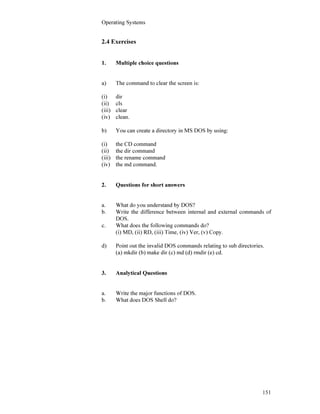 Operating Systems
151
2.4 Exercises
1. Multiple choice questions
a) The command to clear the screen is:
(i) dir
(ii) cls
(iii) clear
(iv) clean.
b) You can create a directory in MS DOS by using:
(i) the CD command
(ii) the dir command
(iii) the rename command
(iv) the md command.
2. Questions for short answers
a. What do you understand by DOS?
b. Write the difference between internal and external commands of
DOS.
c. What does the following commands do?
(i) MD, (ii) RD, (iii) Time, (iv) Ver, (v) Copy.
d) Point out the invalid DOS commands relating to sub directories.
(a) mkdir (b) make dir (c) md (d) rmdir (e) cd.
3. Analytical Questions
a. Write the major functions of DOS.
b. What does DOS Shell do?
 