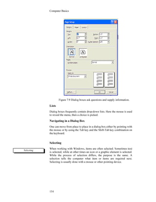 Computer Basics
154
Figure 7.9 Dialog boxes ask questions and supply information.
Lists
Dialog boxes frequently contain drop-down lists. Here the mouse is used
to reveal the menu, then a choice is picked.
Navigating in a Dialog Box
One can move from place to place in a dialog box either by pointing with
the mouse or by using the Tab key and the Shift-Tab key combination on
the keyboard.
Selecting
When working with Windows, items are often selected. Sometimes text
is selected, while at other times an icon or a graphic element is selected.
While the process of selection differs, the purpose is the same. A
selection tells the computer what item or items are required next.
Selecting is usually done with a mouse or other pointing device.
Selecting
 