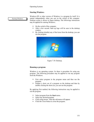 Operating Systems
155
Starting Windows
Windows-XP or other version of Windows is a program by itself. It is
started independently when one can on the switch of the computer.
Desktop screen is shown in figure desktop. The followings instructions
may be applied for starting Windows.
On the switch of the computer.
After a few second, Start up logo will be seen in the desktop
window.
By clicking (double) any of the Icons from the desktop, you can
run the program.
Figure 7.10: Desktop.
Running a program
Windows is an operating system. So there is procedure for using any
program. The following procedure may be applied to run any program
from the Windows.
First select program in the program menu and then run the
program.
Prepare a short cut of a program on the desktop and then by
double clicking the short cut, you can run the program.
By applying first method, the following instructions may be applied to
run the program.
Select program from the Start menu.
Select any desired program.
Click using mouse. Then the sub-menu will appear.
Click the Close button to close the program.
Starting Windows
 
