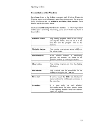 Operating Systems
157
Control button of the Windows
Each Icon shown in the desktop represents each Window. Under this
Window, there are windows uses some buttons to control the program.
Using this button one can minimize, maximize, close, restore. These
buttons are called control button.
Click (double) My computer from the desktop. The following window
will be seen. Minimizing, maximizing, close, restore button are shown in
this window.
Minimize button: Any running program limits in the Icon by
clicking this button. You can see it in the
task bar and the program runs in the
memory.
Maximize button: Any running program can spread widely on
the whole screen.
Restore button: When window remains in maximizing
position, the window can return in the
previous position by clicking this button.
Close button: Any running program can close by clicking
this button.
Title button: Any window can be transferred in the
desktop by drugging the Title bar.
Menu bar: It shows under the Title bar. Pool-down
menu is shown by clicking any command in
the menu bar.
Status bar: It is seem under the each window.
Information about the object number, name
of the opening window under the selected
object etc. is given.
 
