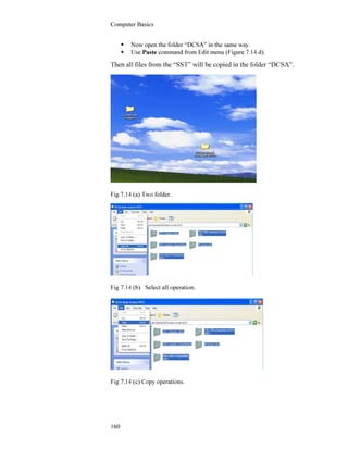 Computer Basics
160
Now open the folder “DCSA” in the same way.
Use Paste command from Edit menu (Figure 7.14 d).
Then all files from the “SST” will be copied in the folder “DCSA”.
Fig 7.14 (a) Two folder.
Fig 7.14 (b) Select all operation.
Fig 7.14 (c) Copy operations.
 