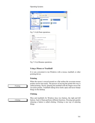 Operating Systems
161
Fig 7.14 (d) Paste operations.
Fig 7.14 (e) Rename operations.
Using a Mouse or Trackball
It is very convenient to run Windows with a mouse, trackball, or other
pointing device.
Pointing
When the mouse is moved around on a flat surface the on-screen mouse
pointer can be seen easily. The process of moving the pointer this way is
called pointing. Slowly spinning the trackball with the fingers moves the
on-screen pointer. Trackballs taking fewer desks space and never bumps
things on the desktop.
Clicking
Mice and trackballs for Windows have two buttons, the right and left
buttons. Each of them performs different functions. Pressing and quickly
releasing a button is called clicking. Clicking is one way of selecting
things.
Pointing
Clicking
 
