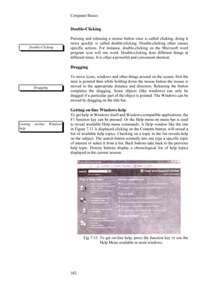 Computer Basics
162
Double-Clicking
Pressing and releasing a mouse button once is called clicking, doing it
twice quickly is called double-clicking. Double-clicking often causes
specific actions. For instance, double-clicking on the Microsoft word
program icon will run word. Double-clicking does different things at
different times. It is often a powerful and convenient shortcut.
Dragging
To move icons, windows and other things around on the screen, first the
item is pointed then while holding down the mouse button the mouse is
moved to the appropriate distance and direction. Releasing the button
completes the dragging. Some objects (like windows) can only be
dragged if a particular part of the object is pointed. The Windows can be
moved by dragging on the title bar.
Getting on-line Windows help
To get help in Windows itself and Windows-compatible applications, the
F1 function key can be pressed. Or the Help menu on menu bar is used
to reveal available Help menu commands. A Help window like the one
in Figure 7.11 is displayed clicking on the Contents button, will reveal a
list of available help topics. Checking on a topic in the list reveals help
on the subject. The search button normally lets one type a specific topic
of interest or select it from a list. Back buttons take back to the previous
help topic. History buttons display a chronological list of help topics
displayed in the current session.
Fig 7.15: To get on-line help, press the function key or use the
Help Menu available in most windows.
Double-Clicking
Dragging
Getting on-line Windows
help
 
