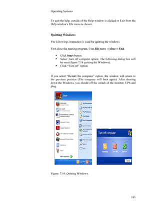 Operating Systems
163
To quit the help, outside of the Help window is clicked or Exit from the
Help window's File menu is chosen.
Quitting Windows
The followings instruction is used for quitting the windows.
First close the running program. Uses file menu ⇒close⇒ Exit.
Click Start button.
Select Turn off computer option. The following dialog box will
be seen (figure 7.16 quitting the Windows).
Click “Turn off” option.
If you select “Restart the computer” option, the window will return to
the previous position (The computer will boot again). After shutting
down the Windows, you should off the switch of the monitor, UPS and
plug.
Figure: 7.16: Quitting Windows.
 