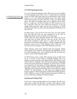 Computer Basics
164
3.3 UNIX Operating System
It is a very interesting operating system. Many users can work together
in UNIX operating system that is why it is called multi-user operating
system. In UNIX system many tasks can be performed by using a single
monitor, so it is also called multi-tasking system. The whole system
follows the hierarchy of an office. Here boss is super user and has all the
power. The super user engages other users or operators. But in DOS,
there is a single user, who does all things. In UNIX system every user
has a password. None can work without this password. A user can
change his/her password. Super user has also a password. In UNIX
operating system there are many terminals (keyboards and Monitors) but
only one CPU.
In UNIX system, a user can do his work in two ways. If a work requires
long time, then the users can give command to do the work in
background and the user can do another in the foreground.
UNIX system give other interesting features also. Super user can see
what other users are doing. Moreover, each user can give read, write,
and execute command to other users or a group. He can also give
protection to his file from either reading or writing. So high security and
protection system exists in UNIX operating system. Moreover, a user
can send or receive message to other UNIX operating system user.
UNIX operating system boots different high level language. Mainly
UNIX system is best suited for minicomputer. But Mainframe can also
use UNIX operating system. Any computer having 386 microprocessor
or above can use UNIX operating system.
In 1969 Thomson wrote a small UNIX operating system in Bell Lab of
AT & T in USA. It was written in assembly language and it was
therefore machine dependent. Later Dannis Ritchie and Thomson wrote
UNIX system in C language. Thus UNIX becomes machine independent
which is one of the reasons for its popularity. In 1978 version 7 of UNIX
was released this has the feature of editing, debugging, documentation
tools and C computer. These facilities made UNIX more popular. Late in
1980 Microsoft, Corporation released a UNIX version which was named
"XENIX" for Microcomputer. In 1982 Santa Cruz Operation (SCO)
become a partner of Microsoft and they released SCO-XENIX and SCO-
UNIX. XENIX is a clone of UNIX. Programs developed in XENIX can
be run on DOS after compiling in DOS environment.
Starting and Exiting UNIX
At the start a 'Login' message appears on the terminal. Then the user's
login name is typed and enter key is pressed. After that the correct
password of the user is typed. Three types of prompt of UNIX are $ %,
UNIX Operating System
 