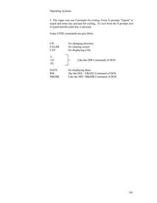 Operating Systems
165
#. The super user use # prompts for exiting. From % prompt, "logout" is
typed and enter key pressed for exiting,. To exit from the $ prompt exit
is typed and the enter key is pressed.
Some UNIX commands are give blow:
CD for changing directory
CLEAR for clearing screen
CAT for displaying a file
L
LS Like the DIR Commands of DOS
LC
DATE for displaying dates.
RM like the DEL / ERASE Command of DOS.
MKDIR Like the MD / MKDIR Command of DOS.
 