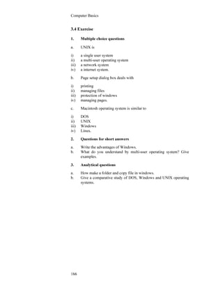 Computer Basics
166
3.4 Exercise
1. Multiple choice questions
a. UNIX is
i) a single user system
ii) a multi-user operating system
iii) a network system
iv) a internet system.
b. Page setup dialog box deals with
i) printing
ii) managing files
iii) protection of windows
iv) managing pages.
c. Macintosh operating system is similar to
i) DOS
ii) UNIX
iii) Windows
iv) Linux.
2. Questions for short answers
a. Write the advantages of Windows.
b. What do you understand by multi-user operating system? Give
examples.
3. Analytical questions
a. How make a folder and copy file in windows.
b. Give a comparative study of DOS, Windows and UNIX operating
systems.
 