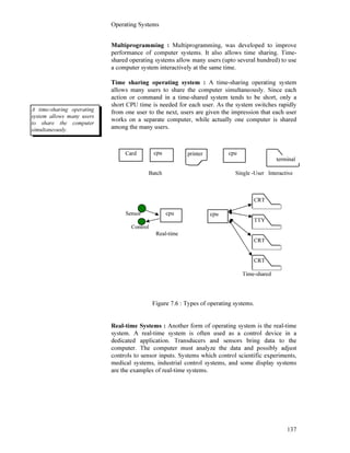 Operating Systems
137
Multiprogramming : Multiprogramming, was developed to improve
performance of computer systems. It also allows time sharing. Time-
shared operating systems allow many users (upto several hundred) to use
a computer system interactively at the same time.
Time sharing operating system : A time-sharing operating system
allows many users to share the computer simultaneously. Since each
action or command in a time-shared system tends to be short, only a
short CPU time is needed for each user. As the system switches rapidly
from one user to the next, users are given the impression that each user
works on a separate computer, while actually one computer is shared
among the many users.
Batch Single -User Interactive
CRT
Sensor
TTY
Control
Real-time
CRT
CRT
Time-shared
Figure 7.6 : Types of operating systems.
Real-time Systems : Another form of operating system is the real-time
system. A real-time system is often used as a control device in a
dedicated application. Transducers and sensors bring data to the
computer. The computer must analyze the data and possibly adjust
controls to sensor inputs. Systems which control scientific experiments,
medical systems, industrial control systems, and some display systems
are the examples of real-time systems.
Card cpu cpu
cpu cpu
A time-sharing operating
system allows many users
to share the computer
simultaneously.
printer
terminal
terminal
 