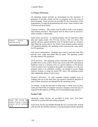 Computer Basics
138
1.4 Types of Services
An operating system provides an environment for the execution of
programs. It provides certain services to programs and to the users of
those programs. These services are provided for the convenience of the
programmers, to make the programming task easier. Some common class
of services are given below.
Program execution : The system must be able to load a user program
into memory and run it. The program must be able to end its execution,
either normally or abnormally.
Input/output operations : A running program may be required to input
data and output results. This I/O may involve a file or a device. For
specific devices, special functions may be desired (such as, rewind a
tape blank the screen and so on). Since a user program cannot execute
I/O operations directly, the operating system must provide some means
for I/O operations.
File system manipulation : Programs may need to read and write files
and the users create and delete files by name. The operating system
provides numeric file operations.
Error detection : The operating system constantly needs to be aware of
possible errors in the system. Errors may occur in the CPU and memory
hardware (such as a memory error or a power failure), in I/O devices
(such as a parity error on taped or the printer out of paper), or in the user
program (such as an arithmetic overflow, an attempt to access illegal
memory location, or using too much CPU time). The operating system
takes appropriate actions if error occurs.
Resource allocation : In some computer systems multiple users or
multiple jobs run at the same time and resources should be allocated to
each of them. Resources are managed by the operating system.
Accounting : It may be necessary to keep track of which users use how
much and what kinds of computer resources. Keeping of records may be
required for the purpose of billing or for accumulating usage statistics.
System Calls
Operating system services are provided in many ways. Two basic
methods are system calls and systems programs.
Some basic services are handled through the use of system calls. System
calls provide the interface between a running program and the operating
Common Services of
Operating System
System calls provide the
interface between a running
program and the operating
system.
 