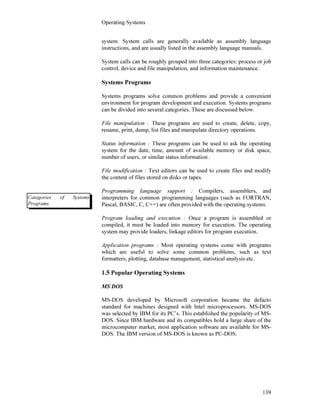 Operating Systems
139
system. System calls are generally available as assembly language
instructions, and are usually listed in the assembly language manuals.
System calls can be roughly grouped into three categories: process or job
control, device and file manipulation, and information maintenance.
Systems Programs
Systems programs solve common problems and provide a convenient
environment for program development and execution. Systems programs
can be divided into several categories. These are discussed below.
File manipulation : These programs are used to create, delete, copy,
rename, print, dump, list files and manipulate directory operations.
Status information : These programs can be used to ask the operating
system for the date, time, amount of available memory or disk space,
number of users, or similar status information .
File modification : Text editors can be used to create files and modify
the content of files stored on disks or tapes.
Programming language support : Compilers, assemblers, and
interpreters for common programming languages (such as FORTRAN,
Pascal, BASIC, C, C++) are often provided with the operating systems.
Program loading and execution : Once a program is assembled or
compiled, it must be loaded into memory for execution. The operating
system may provide loaders, linkage editors for program execution.
Application programs : Most operating systems come with programs
which are useful to solve some common problems, such as text
formatters, plotting, database management, statistical analysis etc.
1.5 Popular Operating Systems
MS DOS
MS-DOS developed by Microsoft corporation became the defacto
standard for machines designed with Intel microprocessors. MS-DOS
was selected by IBM for its PC’s. This established the popularity of MS-
DOS. Since IBM hardware and its compatibles hold a large share of the
microcomputer market, most application software are available for MS-
DOS. The IBM version of MS-DOS is known as PC-DOS.
Catagories of Systems
Programs
 