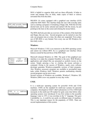 Computer Basics
140
DOS is helpful to organize disks and use them efficiently. It helps to
create and manage files on disks, make copies of them or remove
unwanted files from the disks.
MS-DOS 5.0 comes equipped with a graphical user interface (GUI)
called the DOS Shell. This interface helps the user with everyday tasks
such as starting a program or formatting a floppy disk. With the GUI the
desired task can be easily selected and started with the mouse, by just
pointing to the item on the screen and clicking the mouse button.
The DOS shell also provides an overview of the contents of the hard disk
and floppy disk any time. Several programs can be started at once but
only one program runs at a time, the others are suspended. Now-a-days
use of MS DOS is very limited. Now every one use MS Windows for
their daily works.
Windows
Microsoft Windows 3.XX is an extension to the DOS operating system
and cannot run without DOS. Its is a graphical user interface whose
features extend far beyond those of the DOS Shell.
Microsoft released Windows in 1984. The goal of this graphical user
interface is to make the computer friendlier to the users. With Windows
applications and related files are presented as symbols (icons) on the
screen. Simply pressing a key or clicking the mouse activates a
command. Owing to the success of Windows, nearly every software
developer generates Windows-compatible versions of their programs.
Also Windows accessory programs are available to accomplish many
tasks within Windows itself. Windows permits multitasking whereby
several programs can be run at once.
Several versions of Windows are available. Windows7, Windows XP,
Windows 2000 is now very popular in every day works.
UNIX
It is a multi-user operating system for powerful 16-bit and 32-bit
machines. UNIX set the standard for multi-user systems for personal
computers. Developed at AT&T’s Bell Laboratories in USA, UNIX held
monopoly in the multi-user OS market for quite some time before other
operating systems were introduced. It was first written in the assembly
language. Later in 1973, it was rewritten in the ‘C’ language. This gave
it portability i.e., it could be run easily on different types of machines.
This is one important reason for the popularity of UNIX. There are
several implementation of this system.
DOS shell provides limited
graphical user interface.
Windows 3.XX offer
excellent graphical user
interface.
UNIX is a multi-user
operating system.
 